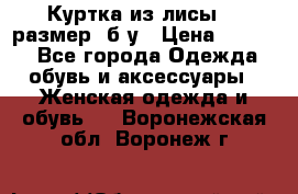 Куртка из лисы 46 размер  б/у › Цена ­ 4 500 - Все города Одежда, обувь и аксессуары » Женская одежда и обувь   . Воронежская обл.,Воронеж г.